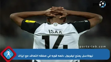 نيوكاسل يمنح ليفربول دفعة قوية في صفقة التعاقد مع إيزاك